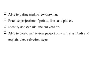  Able to define multi-view drawing.
 Practice projection of points, lines and planes.
 Identify and explain line convention.
 Able to create multi-view projection with its symbols and
explain view selection steps.
 