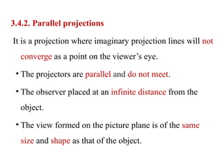 3.4.2. Parallel projections
It is a projection where imaginary projection lines will not
converge as a point on the viewer’s eye.
• The projectors are parallel and do not meet.
• The observer placed at an infinite distance from the
object.
• The view formed on the picture plane is of the same
size and shape as that of the object.
 