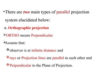•There are two main types of parallel projection
system elucidated below:
A. Orthographic projection
ORTHO means Perpendicular.

Assume that:
observer is at infinite distance and
rays or Projection lines are parallel to each other and
Perpendicular to the Plane of Projection.
 