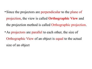 •Since the projectors are perpendicular to the plane of
projection, the view is called Orthographic View and
the projection method is called Orthographic projection.
•As projectors are parallel to each other, the size of
Orthographic View of an object is equal to the actual
size of an object
 