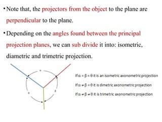 •Note that, the projectors from the object to the plane are
perpendicular to the plane.
•Depending on the angles found between the principal
projection planes, we can sub divide it into: isometric,
diametric and trimetric projection.
 