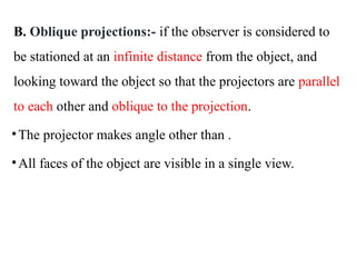 B. Oblique projections:- if the observer is considered to
be stationed at an infinite distance from the object, and
looking toward the object so that the projectors are parallel
to each other and oblique to the projection.
•The projector makes angle other than .
•All faces of the object are visible in a single view.
 