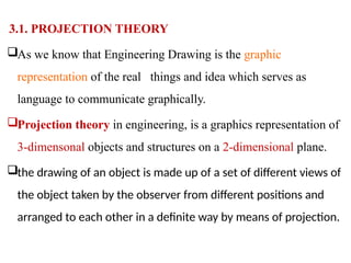 3.1. PROJECTION THEORY
As we know that Engineering Drawing is the graphic
representation of the real things and idea which serves as
language to communicate graphically.
Projection theory in engineering, is a graphics representation of
3-dimensonal objects and structures on a 2-dimensional plane.
the drawing of an object is made up of a set of different views of
the object taken by the observer from different positions and
arranged to each other in a definite way by means of projection.
 