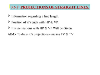 3.6.2. PROJECTIONS OF STRAIGHT LINES.
 Information regarding a line length.
 Position of it’s ends with HP & VP.
 It’s inclinations with HP & VP Will be Given.
AIM:- To draw it’s projections - means FV & TV.
 