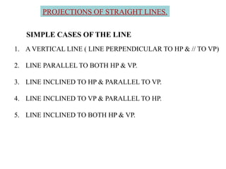 SIMPLE CASES OF THE LINE
1. A VERTICAL LINE ( LINE PERPENDICULAR TO HP & // TO VP)
2. LINE PARALLEL TO BOTH HP & VP.
3. LINE INCLINED TO HP & PARALLEL TO VP.
4. LINE INCLINED TO VP & PARALLEL TO HP.
5. LINE INCLINED TO BOTH HP & VP.
PROJECTIONS OF STRAIGHT LINES.
 