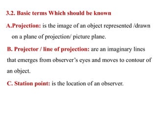 3.2. Basic terms Which should be known
A.Projection: is the image of an object represented /drawn
on a plane of projection/ picture plane.
B. Projector / line of projection: are an imaginary lines
that emerges from observer’s eyes and moves to contour of
an object.
C. Station point: is the location of an observer.
 