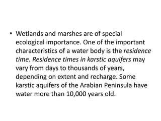 • Wetlands and marshes are of special
ecological importance. One of the important
characteristics of a water body is the residence
time. Residence times in karstic aquifers may
vary from days to thousands of years,
depending on extent and recharge. Some
karstic aquifers of the Arabian Peninsula have
water more than 10,000 years old.
 