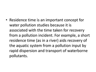 • Residence time is an important concept for
water pollution studies because it is
associated with the time taken for recovery
from a pollution incident. For example, a short
residence time (as in a river) aids recovery of
the aquatic system from a pollution input by
rapid dispersion and transport of waterborne
pollutants.
 