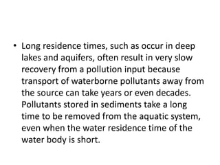 • Long residence times, such as occur in deep
lakes and aquifers, often result in very slow
recovery from a pollution input because
transport of waterborne pollutants away from
the source can take years or even decades.
Pollutants stored in sediments take a long
time to be removed from the aquatic system,
even when the water residence time of the
water body is short.
 