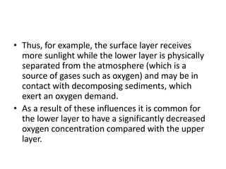 • Thus, for example, the surface layer receives
more sunlight while the lower layer is physically
separated from the atmosphere (which is a
source of gases such as oxygen) and may be in
contact with decomposing sediments, which
exert an oxygen demand.
• As a result of these influences it is common for
the lower layer to have a significantly decreased
oxygen concentration compared with the upper
layer.
 