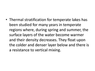 • Thermal stratification for temperate lakes has
been studied for many years in temperate
regions where, during spring and summer, the
surface layers of the water become warmer
and their density decreases. They float upon
the colder and denser layer below and there is
a resistance to vertical mixing.
 