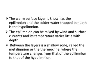 The warm surface layer is known as the
epilimnion and the colder water trapped beneath
is the hypolimnion.
The epilimnion can be mixed by wind and surface
currents and its temperature varies little with
depth.
 Between the layers is a shallow zone, called the
metalimnion or the thermocline, where the
temperature changes from that of the epilimnion
to that of the hypolimnion.
 