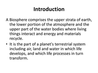 Introduction
A Biosphere comprises the upper strata of earth,
the lower portion of the atmosphere and the
upper part of the water bodies where living
things interact and energy and materials
recycle.
• It is the part of a planet's terrestrial system
including air, land and water in which life
develops, and which life processes in turn
transform.
 