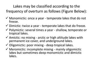 Lakes may be classified according to the
frequency of overturn as follows (Figure Below):
 Monomictic: once a year - temperate lakes that do not
freeze.
 Dimictic: twice a year - temperate lakes that do freeze.
 Polymictic: several times a year - shallow, temperate or
tropical lakes.
 Amictic: no mixing - arctic or high altitude lakes with
permanent ice cover, and underground lakes.
 Oligomictic: poor mixing - deep tropical lakes.
 Meromictic: incomplete mixing - mainly oligomictic
lakes but sometimes deep monomictic and dimictic
lakes.
 