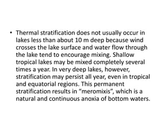 • Thermal stratification does not usually occur in
lakes less than about 10 m deep because wind
crosses the lake surface and water flow through
the lake tend to encourage mixing. Shallow
tropical lakes may be mixed completely several
times a year. In very deep lakes, however,
stratification may persist all year, even in tropical
and equatorial regions. This permanent
stratification results in “meromixis”, which is a
natural and continuous anoxia of bottom waters.
 