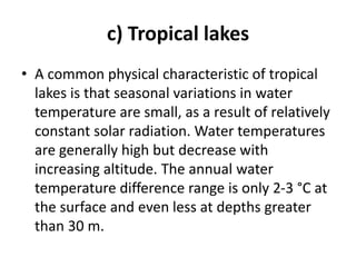 c) Tropical lakes
• A common physical characteristic of tropical
lakes is that seasonal variations in water
temperature are small, as a result of relatively
constant solar radiation. Water temperatures
are generally high but decrease with
increasing altitude. The annual water
temperature difference range is only 2-3 °C at
the surface and even less at depths greater
than 30 m.
 