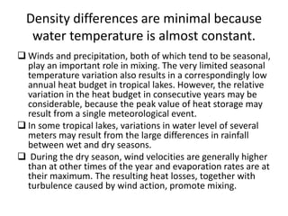 Density differences are minimal because
water temperature is almost constant.
 Winds and precipitation, both of which tend to be seasonal,
play an important role in mixing. The very limited seasonal
temperature variation also results in a correspondingly low
annual heat budget in tropical lakes. However, the relative
variation in the heat budget in consecutive years may be
considerable, because the peak value of heat storage may
result from a single meteorological event.
 In some tropical lakes, variations in water level of several
meters may result from the large differences in rainfall
between wet and dry seasons.
 During the dry season, wind velocities are generally higher
than at other times of the year and evaporation rates are at
their maximum. The resulting heat losses, together with
turbulence caused by wind action, promote mixing.
 
