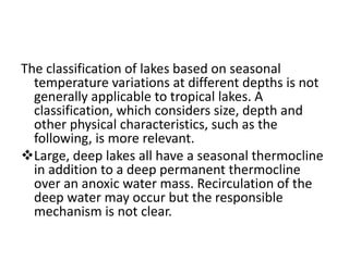 The classification of lakes based on seasonal
temperature variations at different depths is not
generally applicable to tropical lakes. A
classification, which considers size, depth and
other physical characteristics, such as the
following, is more relevant.
Large, deep lakes all have a seasonal thermocline
in addition to a deep permanent thermocline
over an anoxic water mass. Recirculation of the
deep water may occur but the responsible
mechanism is not clear.
 