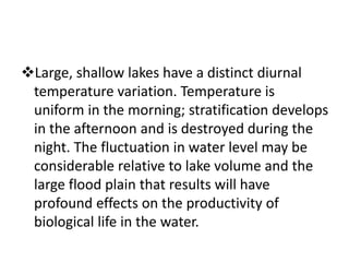 Large, shallow lakes have a distinct diurnal
temperature variation. Temperature is
uniform in the morning; stratification develops
in the afternoon and is destroyed during the
night. The fluctuation in water level may be
considerable relative to lake volume and the
large flood plain that results will have
profound effects on the productivity of
biological life in the water.
 