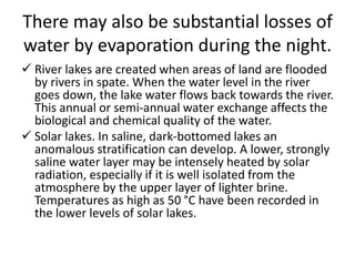 There may also be substantial losses of
water by evaporation during the night.
 River lakes are created when areas of land are flooded
by rivers in spate. When the water level in the river
goes down, the lake water flows back towards the river.
This annual or semi-annual water exchange affects the
biological and chemical quality of the water.
 Solar lakes. In saline, dark-bottomed lakes an
anomalous stratification can develop. A lower, strongly
saline water layer may be intensely heated by solar
radiation, especially if it is well isolated from the
atmosphere by the upper layer of lighter brine.
Temperatures as high as 50 °C have been recorded in
the lower levels of solar lakes.
 
