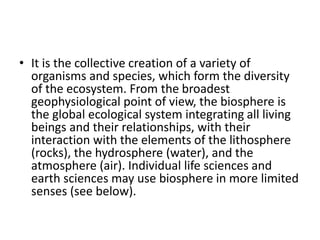 • It is the collective creation of a variety of
organisms and species, which form the diversity
of the ecosystem. From the broadest
geophysiological point of view, the biosphere is
the global ecological system integrating all living
beings and their relationships, with their
interaction with the elements of the lithosphere
(rocks), the hydrosphere (water), and the
atmosphere (air). Individual life sciences and
earth sciences may use biosphere in more limited
senses (see below).
 