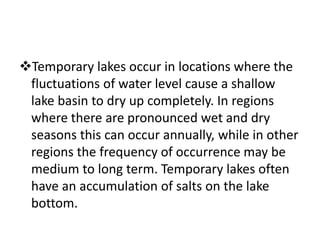 Temporary lakes occur in locations where the
fluctuations of water level cause a shallow
lake basin to dry up completely. In regions
where there are pronounced wet and dry
seasons this can occur annually, while in other
regions the frequency of occurrence may be
medium to long term. Temporary lakes often
have an accumulation of salts on the lake
bottom.
 
