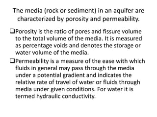 The media (rock or sediment) in an aquifer are
characterized by porosity and permeability.
Porosity is the ratio of pores and fissure volume
to the total volume of the media. It is measured
as percentage voids and denotes the storage or
water volume of the media.
Permeability is a measure of the ease with which
fluids in general may pass through the media
under a potential gradient and indicates the
relative rate of travel of water or fluids through
media under given conditions. For water it is
termed hydraulic conductivity.
 