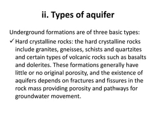 ii. Types of aquifer
Underground formations are of three basic types:
Hard crystalline rocks: the hard crystalline rocks
include granites, gneisses, schists and quartzites
and certain types of volcanic rocks such as basalts
and dolerites. These formations generally have
little or no original porosity, and the existence of
aquifers depends on fractures and fissures in the
rock mass providing porosity and pathways for
groundwater movement.
 