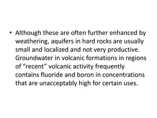 • Although these are often further enhanced by
weathering, aquifers in hard rocks are usually
small and localized and not very productive.
Groundwater in volcanic formations in regions
of “recent” volcanic activity frequently
contains fluoride and boron in concentrations
that are unacceptably high for certain uses.
 