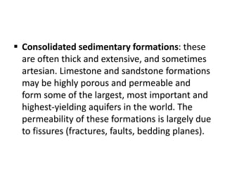  Consolidated sedimentary formations: these
are often thick and extensive, and sometimes
artesian. Limestone and sandstone formations
may be highly porous and permeable and
form some of the largest, most important and
highest-yielding aquifers in the world. The
permeability of these formations is largely due
to fissures (fractures, faults, bedding planes).
 