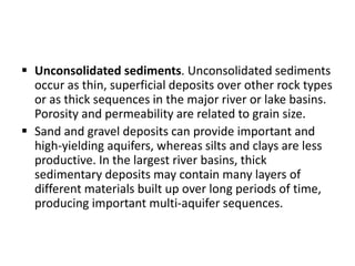  Unconsolidated sediments. Unconsolidated sediments
occur as thin, superficial deposits over other rock types
or as thick sequences in the major river or lake basins.
Porosity and permeability are related to grain size.
 Sand and gravel deposits can provide important and
high-yielding aquifers, whereas silts and clays are less
productive. In the largest river basins, thick
sedimentary deposits may contain many layers of
different materials built up over long periods of time,
producing important multi-aquifer sequences.
 