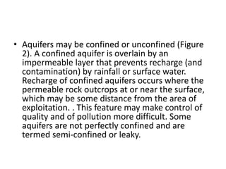 • Aquifers may be confined or unconfined (Figure
2). A confined aquifer is overlain by an
impermeable layer that prevents recharge (and
contamination) by rainfall or surface water.
Recharge of confined aquifers occurs where the
permeable rock outcrops at or near the surface,
which may be some distance from the area of
exploitation. . This feature may make control of
quality and of pollution more difficult. Some
aquifers are not perfectly confined and are
termed semi-confined or leaky.
 