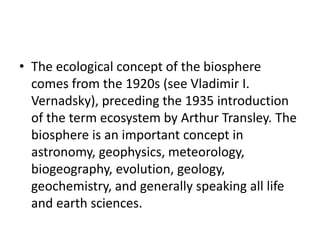 • The ecological concept of the biosphere
comes from the 1920s (see Vladimir I.
Vernadsky), preceding the 1935 introduction
of the term ecosystem by Arthur Transley. The
biosphere is an important concept in
astronomy, geophysics, meteorology,
biogeography, evolution, geology,
geochemistry, and generally speaking all life
and earth sciences.
 
