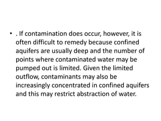 • . If contamination does occur, however, it is
often difficult to remedy because confined
aquifers are usually deep and the number of
points where contaminated water may be
pumped out is limited. Given the limited
outflow, contaminants may also be
increasingly concentrated in confined aquifers
and this may restrict abstraction of water.
 