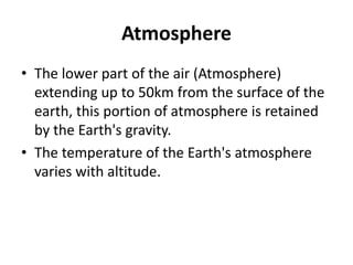 Atmosphere
• The lower part of the air (Atmosphere)
extending up to 50km from the surface of the
earth, this portion of atmosphere is retained
by the Earth's gravity.
• The temperature of the Earth's atmosphere
varies with altitude.
 