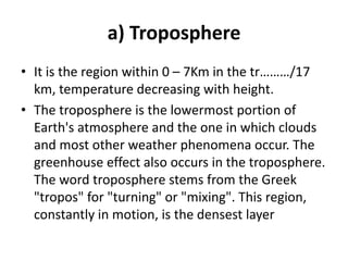 a) Troposphere
• It is the region within 0 – 7Km in the tr………/17
km, temperature decreasing with height.
• The troposphere is the lowermost portion of
Earth's atmosphere and the one in which clouds
and most other weather phenomena occur. The
greenhouse effect also occurs in the troposphere.
The word troposphere stems from the Greek
"tropos" for "turning" or "mixing". This region,
constantly in motion, is the densest layer
 