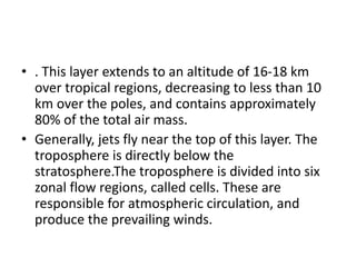 • . This layer extends to an altitude of 16-18 km
over tropical regions, decreasing to less than 10
km over the poles, and contains approximately
80% of the total air mass.
• Generally, jets fly near the top of this layer. The
troposphere is directly below the
stratosphere.The troposphere is divided into six
zonal flow regions, called cells. These are
responsible for atmospheric circulation, and
produce the prevailing winds.
 
