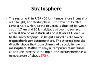 Stratosphere
• The region within 7/17 - 50 km, temperature increasing
with height, The stratosphere is the layer of Earth's
atmosphere which, at the equator, is situated between
about 17 km and 50 km altitude above the surface,
while at the poles it starts at about 8 km altitude due
to the lower tropopause height caused by the lower
tropospheric temperature there. The stratosphere sits
directly above the troposphere and directly below the
mesosphere. Within this layer, temperature increases
as altitude increases; the top of the stratosphere has a
temperature of about 270 K.
 