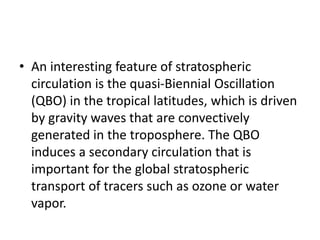 • An interesting feature of stratospheric
circulation is the quasi-Biennial Oscillation
(QBO) in the tropical latitudes, which is driven
by gravity waves that are convectively
generated in the troposphere. The QBO
induces a secondary circulation that is
important for the global stratospheric
transport of tracers such as ozone or water
vapor.
 