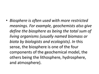 • Biosphere is often used with more restricted
meanings. For example, geochemists also give
define the biosphere as being the total sum of
living organisms (usually named biomass or
biota by biologists and ecologists). In this
sense, the biosphere is one of the four
components of the geochemical model, the
others being the lithosphere, hydrosphere,
and atmosphere).
 