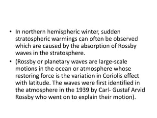 • In northern hemispheric winter, sudden
stratospheric warmings can often be observed
which are caused by the absorption of Rossby
waves in the stratosphere.
• (Rossby or planetary waves are large-scale
motions in the ocean or atmosphere whose
restoring force is the variation in Coriolis effect
with latitude. The waves were first identified in
the atmosphere in the 1939 by Carl- Gustaf Arvid
Rossby who went on to explain their motion).
 