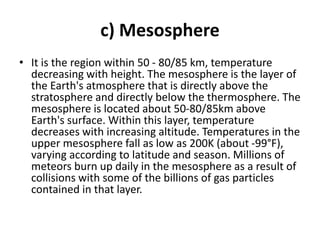c) Mesosphere
• It is the region within 50 - 80/85 km, temperature
decreasing with height. The mesosphere is the layer of
the Earth's atmosphere that is directly above the
stratosphere and directly below the thermosphere. The
mesosphere is located about 50-80/85km above
Earth's surface. Within this layer, temperature
decreases with increasing altitude. Temperatures in the
upper mesosphere fall as low as 200K (about -99°F),
varying according to latitude and season. Millions of
meteors burn up daily in the mesosphere as a result of
collisions with some of the billions of gas particles
contained in that layer.
 
