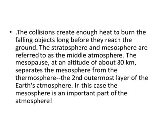 • .The collisions create enough heat to burn the
falling objects long before they reach the
ground. The stratosphere and mesosphere are
referred to as the middle atmosphere. The
mesopause, at an altitude of about 80 km,
separates the mesosphere from the
thermosphere--the 2nd outermost layer of the
Earth's atmosphere. In this case the
mesosphere is an important part of the
atmosphere!
 