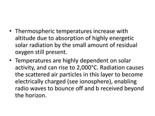 • Thermospheric temperatures increase with
altitude due to absorption of highly energetic
solar radiation by the small amount of residual
oxygen still present.
• Temperatures are highly dependent on solar
activity, and can rise to 2,000°C. Radiation causes
the scattered air particles in this layer to become
electrically charged (see ionosphere), enabling
radio waves to bounce off and b received beyond
the horizon.
 