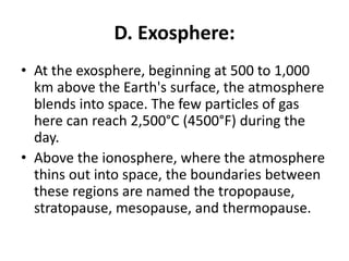 D. Exosphere:
• At the exosphere, beginning at 500 to 1,000
km above the Earth's surface, the atmosphere
blends into space. The few particles of gas
here can reach 2,500°C (4500°F) during the
day.
• Above the ionosphere, where the atmosphere
thins out into space, the boundaries between
these regions are named the tropopause,
stratopause, mesopause, and thermopause.
 