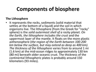 Components of biosphere
The Lithosphere
• It represents the rocks, sediments (solid material that
settles at the bottom of a liquid) and the soil in which
organisms live. The lithosphere (from the Greek for "rocky"
sphere) is the solid outermost shell of a rocky planet. On
the Earth, the lithosphere includes the crust and the
uppermost layer of the mantle. It floats on the more plastic
asthenosphere (the region of the Earth between 100-200
km below the surface, but may extend as deep as 400 km).
The thickness of the lithosphere varies from to around 1 mi
(1.6 km) at the mid-ocean ridges to approximately 130 km
(80 mi) beneath older oceanic crust. The thickness of the
continental lithospheric plates is probably around 150
kilometers (93 miles).
 