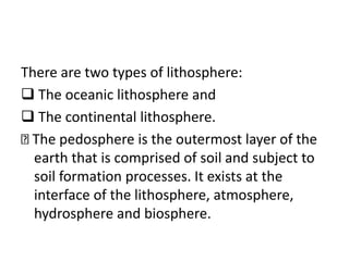 There are two types of lithosphere:
 The oceanic lithosphere and
 The continental lithosphere.
The pedosphere is the outermost layer of the
earth that is comprised of soil and subject to
soil formation processes. It exists at the
interface of the lithosphere, atmosphere,
hydrosphere and biosphere.
 