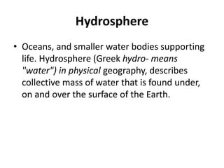 Hydrosphere
• Oceans, and smaller water bodies supporting
life. Hydrosphere (Greek hydro- means
"water") in physical geography, describes
collective mass of water that is found under,
on and over the surface of the Earth.
 