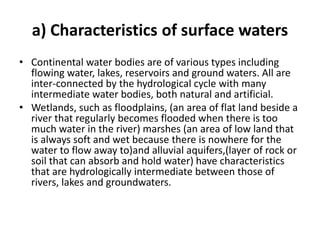 a) Characteristics of surface waters
• Continental water bodies are of various types including
flowing water, lakes, reservoirs and ground waters. All are
inter-connected by the hydrological cycle with many
intermediate water bodies, both natural and artificial.
• Wetlands, such as floodplains, (an area of flat land beside a
river that regularly becomes flooded when there is too
much water in the river) marshes (an area of low land that
is always soft and wet because there is nowhere for the
water to flow away to)and alluvial aquifers,(layer of rock or
soil that can absorb and hold water) have characteristics
that are hydrologically intermediate between those of
rivers, lakes and groundwaters.
 