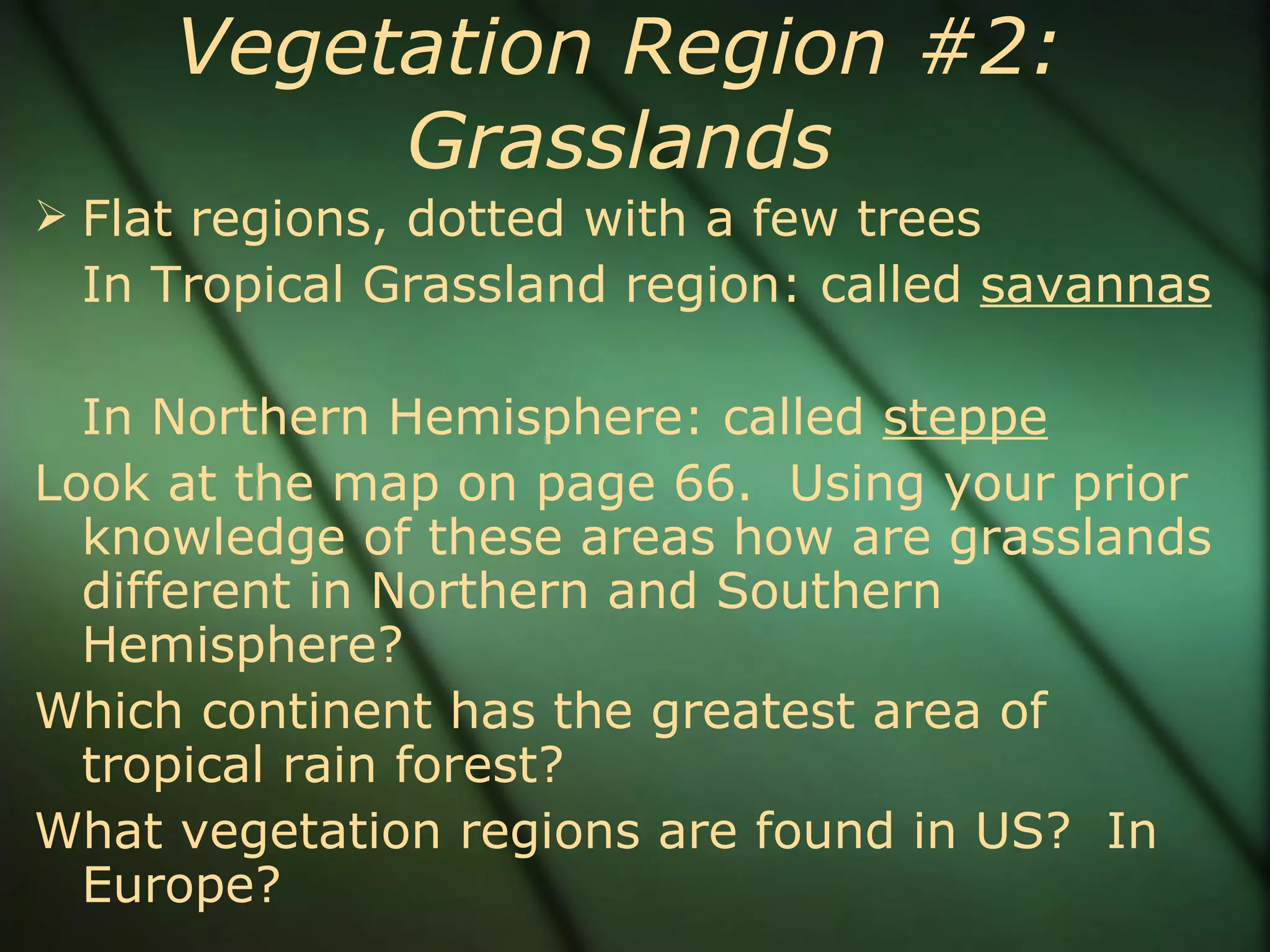 Vegetation Region #2: Grasslands Flat regions, dotted with a few trees In Tropical Grassland region: called  savannas In Northern Hemisphere: called  steppe Look at the map on page 66.  Using your prior knowledge of these areas how are grasslands different in Northern and Southern Hemisphere?  Which continent has the greatest area of tropical rain forest? What vegetation regions are found in US?  In Europe?  